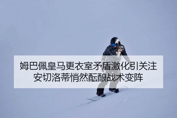 姆巴佩皇马更衣室矛盾激化引关注 安切洛蒂悄然酝酿战术变阵